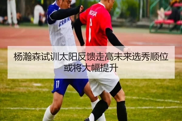 杨瀚森试训太阳反馈走高未来选秀顺位或将大幅提升